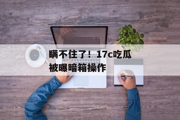 瞒不住了！17c吃瓜被曝暗箱操作