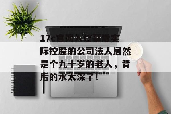 17c官网入口幕后实际控股的公司法人居然是个九十岁的老人，背后的水太深了！
