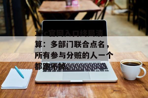 17c官网入口终局清算：多部门联合点名，所有参与分赃的人一个都跑不掉。