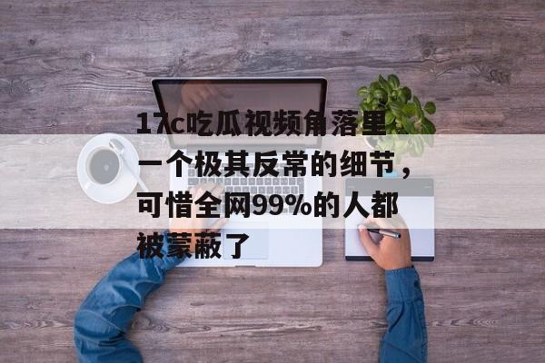 17c吃瓜视频角落里一个极其反常的细节，可惜全网99%的人都被蒙蔽了