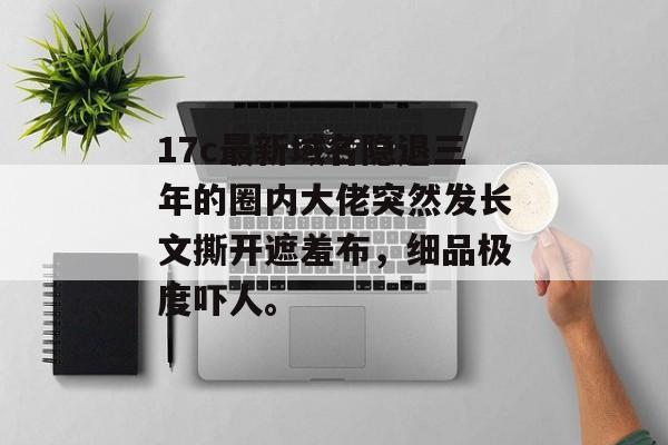 17c最新域名隐退三年的圈内大佬突然发长文撕开遮羞布，细品极度吓人。