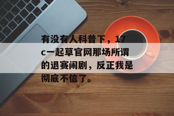 有没有人科普下，17c一起草官网那场所谓的退赛闹剧，反正我是彻底不信了。