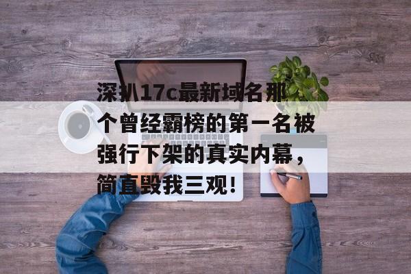 深扒17c最新域名那个曾经霸榜的第一名被强行下架的真实内幕，简直毁我三观！
