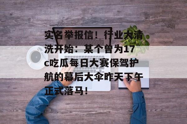 实名举报信！行业大清洗开始：某个曾为17c吃瓜每日大赛保驾护航的幕后大伞昨天下午正式落马！