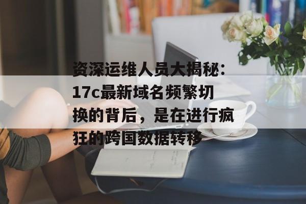 资深运维人员大揭秘：17c最新域名频繁切换的背后，是在进行疯狂的跨国数据转移