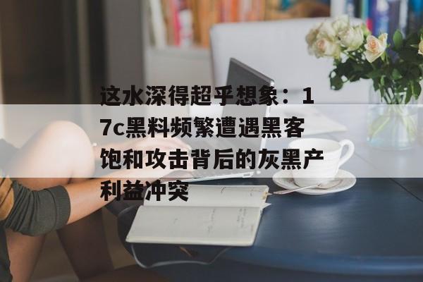 这水深得超乎想象：17c黑料频繁遭遇黑客饱和攻击背后的灰黑产利益冲突