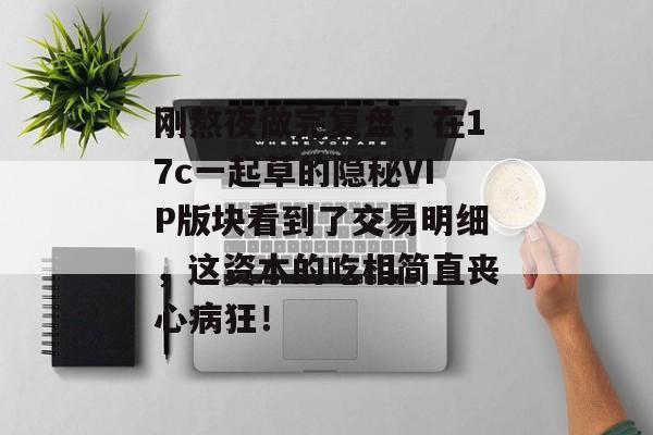 刚熬夜做完复盘，在17c一起草的隐秘VIP版块看到了交易明细，这资本的吃相简直丧心病狂！