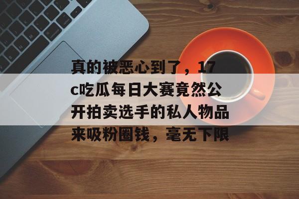 真的被恶心到了，17c吃瓜每日大赛竟然公开拍卖选手的私人物品来吸粉圈钱，毫无下限