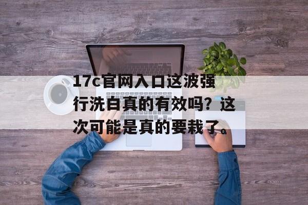 17c官网入口这波强行洗白真的有效吗？这次可能是真的要栽了。