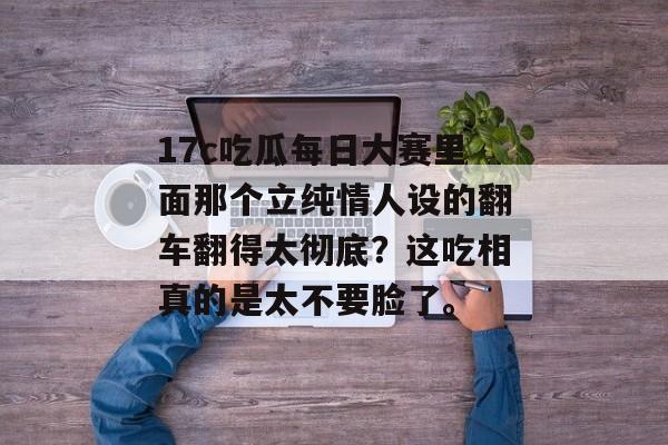 17c吃瓜每日大赛里面那个立纯情人设的翻车翻得太彻底？这吃相真的是太不要脸了。