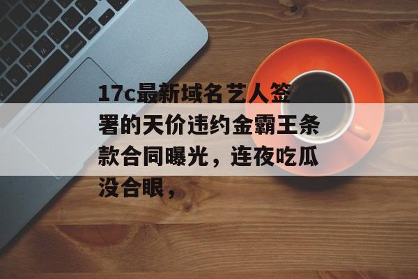17c最新域名艺人签署的天价违约金霸王条款合同曝光，连夜吃瓜没合眼，