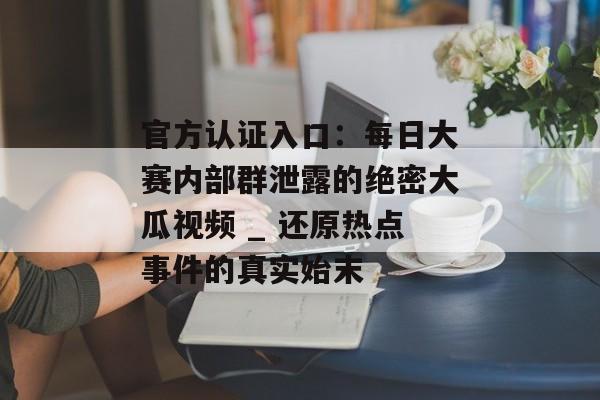 官方认证入口：每日大赛内部群泄露的绝密大瓜视频 _ 还原热点事件的真实始末