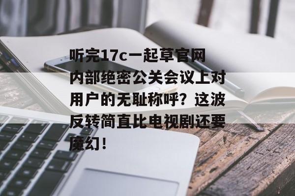 听完17c一起草官网内部绝密公关会议上对用户的无耻称呼？这波反转简直比电视剧还要魔幻！