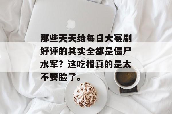 那些天天给每日大赛刷好评的其实全都是僵尸水军?这吃相真的是太不要脸了。 那些天天给每日大赛刷好评的其实全都是僵尸水军?这吃相真的是太不要脸了。