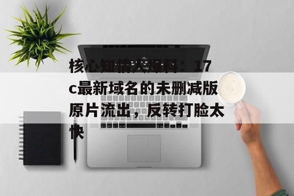 核心知情人爆料：17c最新域名的未删减版原片流出，反转打脸太快