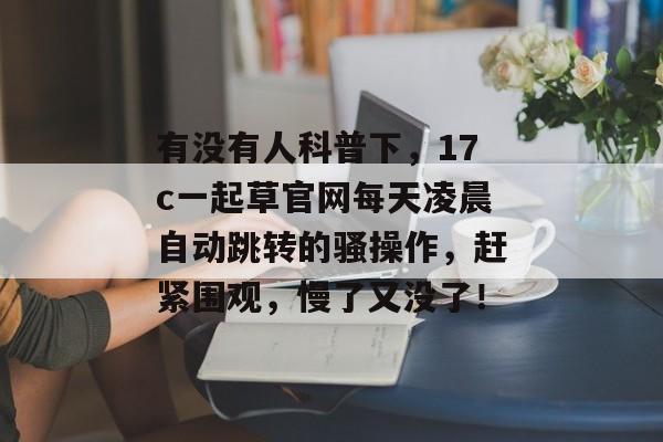 有没有人科普下，17c一起草官网每天凌晨自动跳转的骚操作，赶紧围观，慢了又没了！