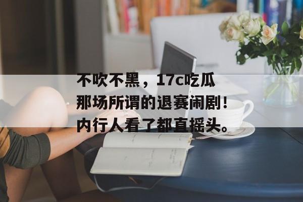 不吹不黑，17c吃瓜那场所谓的退赛闹剧！内行人看了都直摇头。