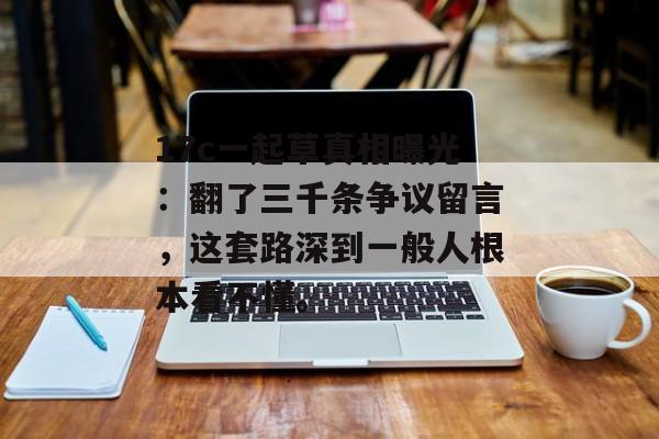 17c一起草真相曝光：翻了三千条争议留言，这套路深到一般人根本看不懂。