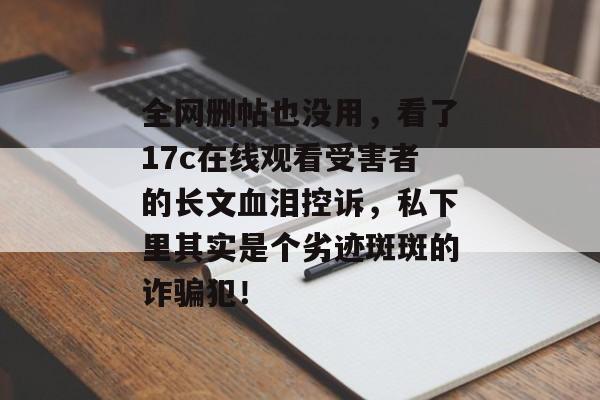 全网删帖也没用，看了17c在线观看受害者的长文血泪控诉，私下里其实是个劣迹斑斑的诈骗犯！