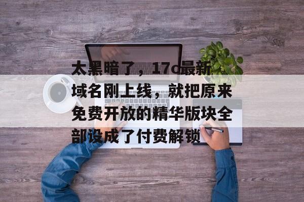 太黑暗了，17c最新域名刚上线，就把原来免费开放的精华版块全部设成了付费解锁