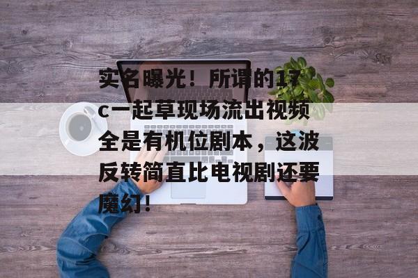 实名曝光！所谓的17c一起草现场流出视频全是有机位剧本，这波反转简直比电视剧还要魔幻！