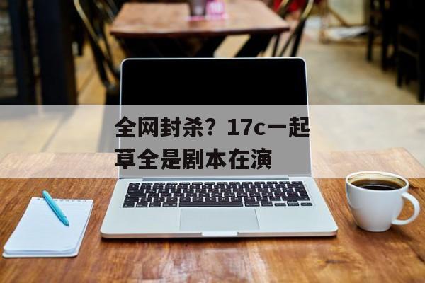 全网封杀？17c一起草全是剧本在演