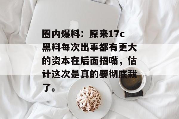 圈内爆料：原来17c黑料每次出事都有更大的资本在后面捂嘴，估计这次是真的要彻底栽了。