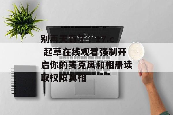 别再天真了，17.c 起草在线观看强制开启你的麦克风和相册读取权限真相