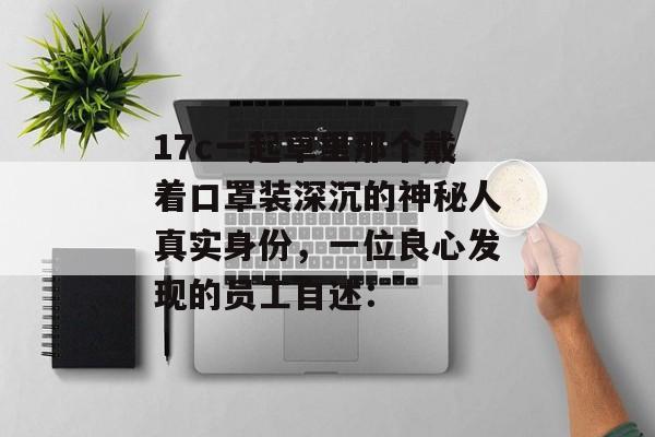 17c一起草里那个戴着口罩装深沉的神秘人真实身份，一位良心发现的员工自述：