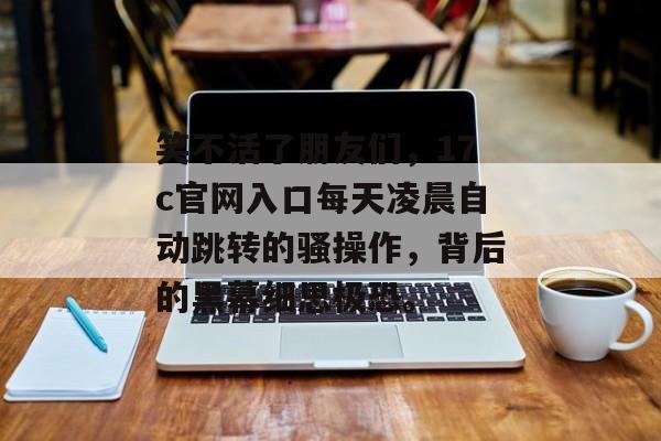 笑不活了朋友们，17c官网入口每天凌晨自动跳转的骚操作，背后的黑幕细思极恐。