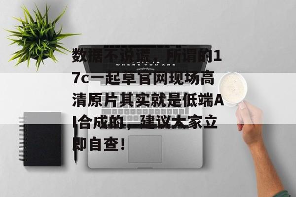 数据不说谎，所谓的17c一起草官网现场高清原片其实就是低端AI合成的，建议大家立即自查！