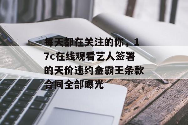 每天都在关注的你，17c在线观看艺人签署的天价违约金霸王条款合同全部曝光